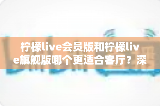 柠檬live会员版和柠檬live旗舰版哪个更适合客厅？深度对比帮你选出最佳客厅影音方案