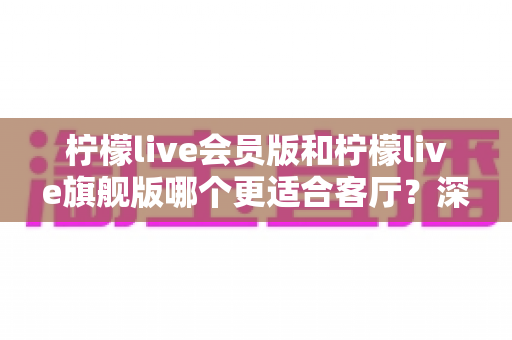 柠檬live会员版和柠檬live旗舰版哪个更适合客厅？深度对比帮你选出最佳客厅影音方案
