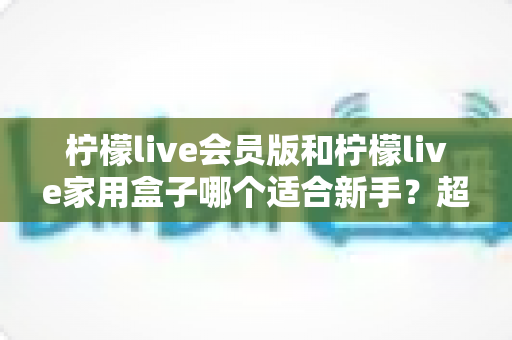 柠檬live会员版和柠檬live家用盒子哪个适合新手?超详细对比评测与选购避坑指南 柠檬live会员版和柠檬live家用盒子哪个适合新手?超详细对比评测与选购避坑指南