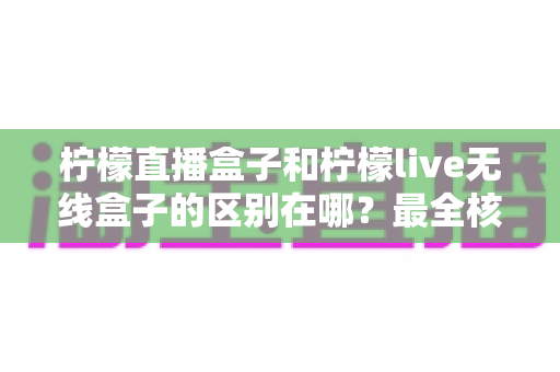 柠檬直播盒子和柠檬live无线盒子的区别在哪?最全核心差异对比与选购指南 柠檬直播盒子和柠檬live无线盒子的区别在哪?最全核心差异对比与选购指南