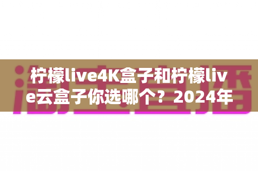 柠檬live4K盒子和柠檬live云盒子你选哪个?2024年最新选购指南与深度对比评测 柠檬live4K盒子和柠檬live云盒子你选哪个?2024年最新选购指南与深度对比评测