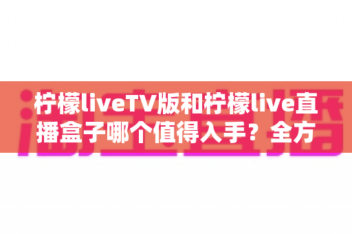 柠檬liveTV版和柠檬live直播盒子哪个值得入手？全方位深度对比与选购指南