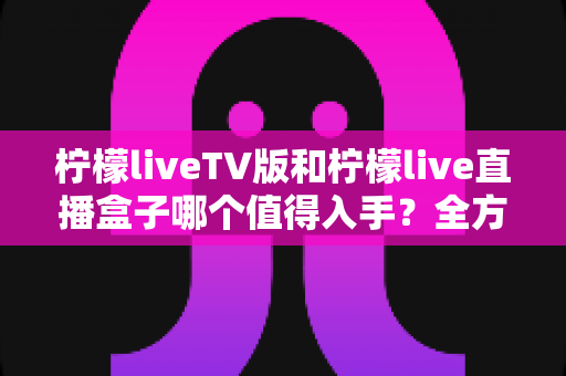 柠檬liveTV版和柠檬live直播盒子哪个值得入手？全方位深度对比与选购指南