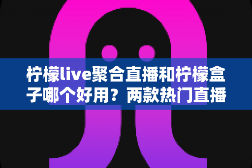 柠檬live聚合直播和柠檬盒子哪个好用?两款热门直播软件全方位深度对比解析 柠檬live聚合直播和柠檬盒子哪个好用?两款热门直播软件全方位深度对比解析