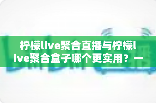 柠檬live聚合直播与柠檬live聚合盒子哪个更实用?一文看懂两者差异,选对不踩坑的终极指南 柠檬live聚合直播与柠檬live聚合盒子哪个更实用?一文看懂两者差异,选对不踩坑的终极指南