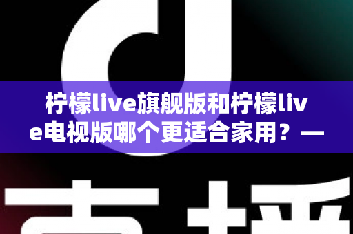 柠檬live旗舰版和柠檬live电视版哪个更适合家用?——写给普通家庭的深度对比选购指南 柠檬live旗舰版和柠檬live电视版哪个更适合家用?——写给普通家庭的深度对比选购指南