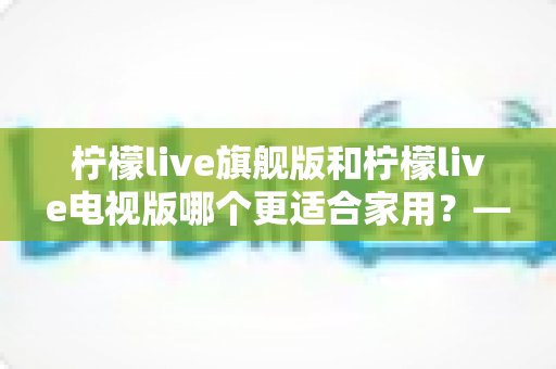 柠檬live旗舰版和柠檬live电视版哪个更适合家用?——写给普通家庭的深度对比选购指南 柠檬live旗舰版和柠檬live电视版哪个更适合家用?——写给普通家庭的深度对比选购指南