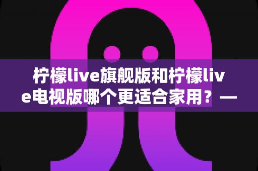 柠檬live旗舰版和柠檬live电视版哪个更适合家用?——写给普通家庭的深度对比选购指南 柠檬live旗舰版和柠檬live电视版哪个更适合家用?——写给普通家庭的深度对比选购指南