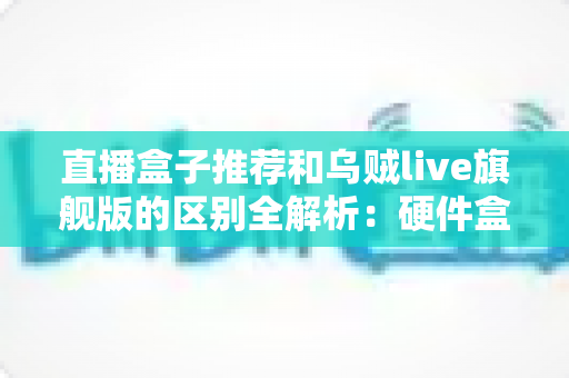 直播盒子推荐和乌贼live旗舰版的区别全解析：硬件盒子与软件直播到底该怎么选？
