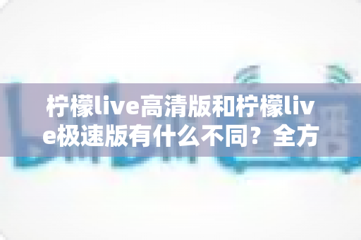 柠檬live高清版和柠檬live极速版有什么不同?全方位对比解析帮你选对版本 柠檬live高清版和柠檬live极速版有什么不同?全方位对比解析帮你选对版本