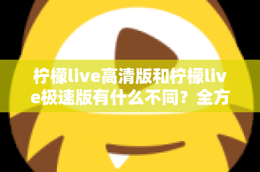柠檬live高清版和柠檬live极速版有什么不同?全方位对比解析帮你选对版本 柠檬live高清版和柠檬live极速版有什么不同?全方位对比解析帮你选对版本