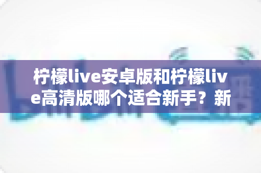 柠檬live安卓版和柠檬live高清版哪个适合新手？新手入门选择全攻略