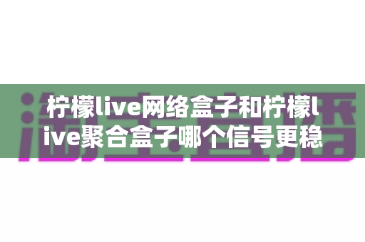 柠檬live网络盒子和柠檬live聚合盒子哪个信号更稳定？深度对比解析与实用选购指南