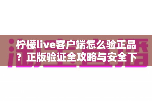 柠檬live客户端怎么验正品？正版验证全攻略与安全下载完整指南