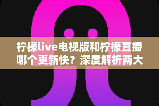 柠檬live电视版和柠檬直播哪个更新快？深度解析两大版本更新频率、功能差异与实用选择指南
