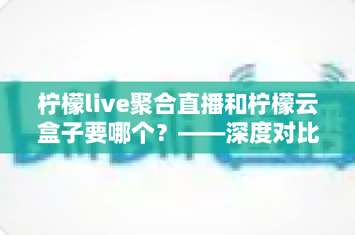 柠檬live聚合直播和柠檬云盒子要哪个?——深度对比分析与选购全指南 柠檬live聚合直播和柠檬云盒子要哪个?——深度对比分析与选购全指南