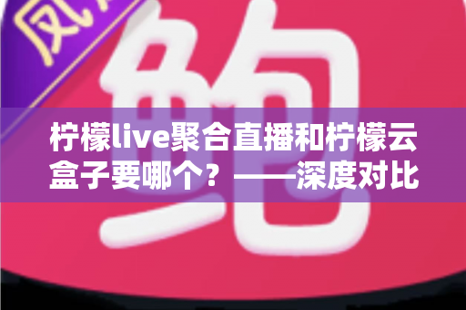 柠檬live聚合直播和柠檬云盒子要哪个?——深度对比分析与选购全指南 柠檬live聚合直播和柠檬云盒子要哪个?——深度对比分析与选购全指南