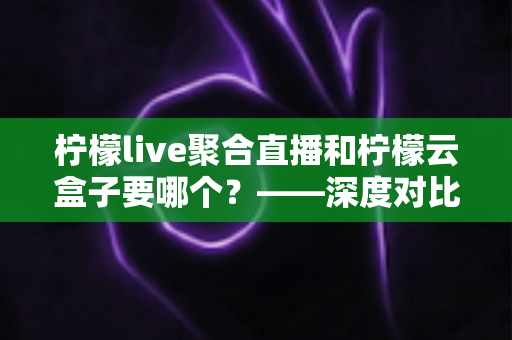 柠檬live聚合直播和柠檬云盒子要哪个?——深度对比分析与选购全指南 柠檬live聚合直播和柠檬云盒子要哪个?——深度对比分析与选购全指南