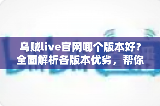 乌贼live官网哪个版本好？全面解析各版本优劣，帮你找到最适合自己的选择