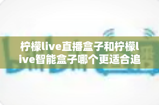 柠檬live直播盒子和柠檬live智能盒子哪个更适合追剧？2025追剧党深度测评与选购指南