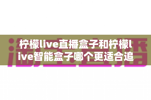 柠檬live直播盒子和柠檬live智能盒子哪个更适合追剧？2025追剧党深度测评与选购指南