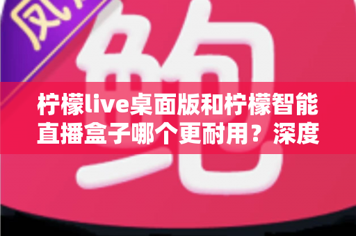 柠檬live桌面版和柠檬智能直播盒子哪个更耐用？深度解析两款直播工具的耐用性差异与选购建议