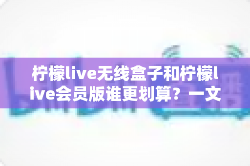 柠檬live无线盒子和柠檬live会员版谁更划算?一文看懂两种方案的性价比差异 柠檬live无线盒子和柠檬live会员版谁更划算?一文看懂两种方案的性价比差异