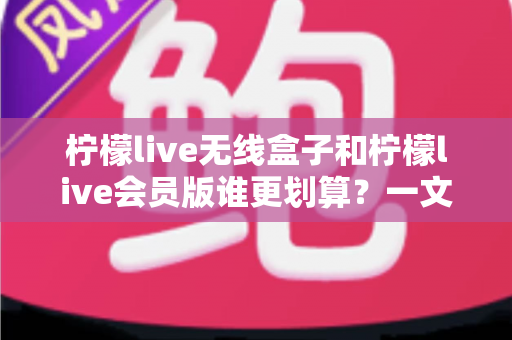柠檬live无线盒子和柠檬live会员版谁更划算?一文看懂两种方案的性价比差异 柠檬live无线盒子和柠檬live会员版谁更划算?一文看懂两种方案的性价比差异