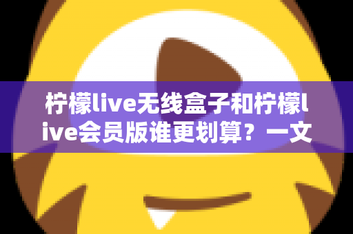 柠檬live无线盒子和柠檬live会员版谁更划算?一文看懂两种方案的性价比差异 柠檬live无线盒子和柠檬live会员版谁更划算?一文看懂两种方案的性价比差异