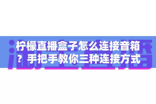 柠檬直播盒子怎么连接音箱?手把手教你三种连接方式,告别直播没声音的烦恼 柠檬直播盒子怎么连接音箱?手把手教你三种连接方式,告别直播没声音的烦恼