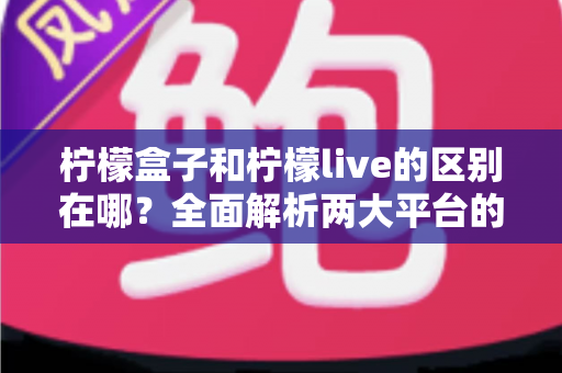柠檬盒子和柠檬live的区别在哪?全面解析两大平台的定位、功能与使用差异 柠檬盒子和柠檬live的区别在哪?全面解析两大平台的定位、功能与使用差异