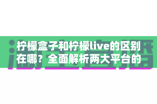 柠檬盒子和柠檬live的区别在哪?全面解析两大平台的定位、功能与使用差异 柠檬盒子和柠檬live的区别在哪?全面解析两大平台的定位、功能与使用差异
