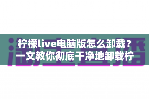 柠檬live电脑版怎么卸载?一文教你彻底干净地卸载柠檬live电脑版软件 柠檬live电脑版怎么卸载?一文教你彻底干净地卸载柠檬live电脑版软件