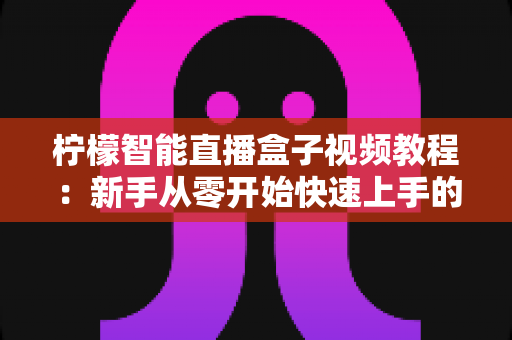 柠檬智能直播盒子视频教程：新手从零开始快速上手的完整学习指南