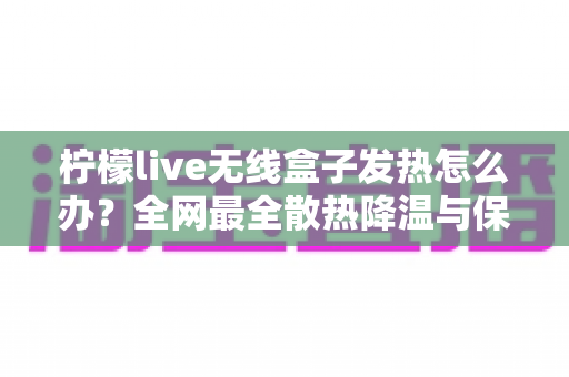 柠檬live无线盒子发热怎么办?全网最全散热降温与保养攻略,轻松延长设备寿命 柠檬live无线盒子发热怎么办?全网最全散热降温与保养攻略,轻松延长设备寿命