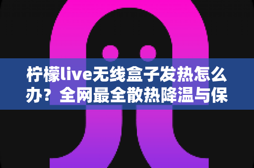 柠檬live无线盒子发热怎么办?全网最全散热降温与保养攻略,轻松延长设备寿命 柠檬live无线盒子发热怎么办?全网最全散热降温与保养攻略,轻松延长设备寿命