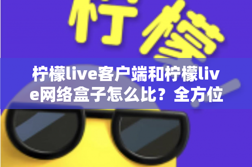柠檬live客户端和柠檬live网络盒子怎么比?全方位对比解析帮你选出最适合的观影方案 柠檬live客户端和柠檬live网络盒子怎么比?全方位对比解析帮你选出最适合的观影方案