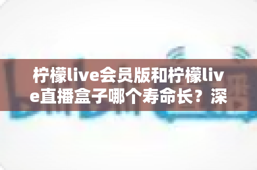柠檬live会员版和柠檬live直播盒子哪个寿命长？深度对比解析与实用选购指南