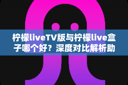 柠檬liveTV版与柠檬live盒子哪个好？深度对比解析助你选出最佳大屏观影方案