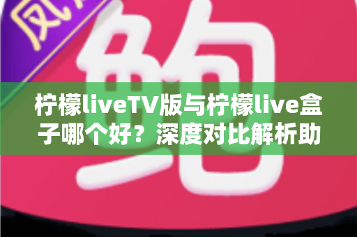 柠檬liveTV版与柠檬live盒子哪个好？深度对比解析助你选出最佳大屏观影方案