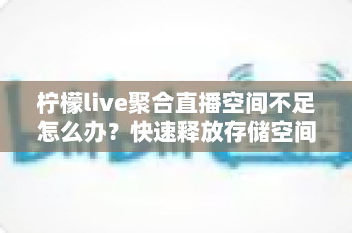 柠檬live聚合直播空间不足怎么办?快速释放存储空间的实用清理与优化全攻略 柠檬live聚合直播空间不足怎么办?快速释放存储空间的实用清理与优化全攻略
