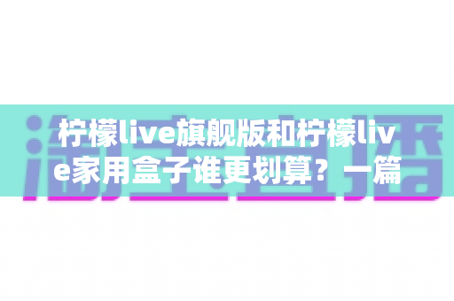 柠檬live旗舰版和柠檬live家用盒子谁更划算？一篇看懂配置、价格与真实性价比
