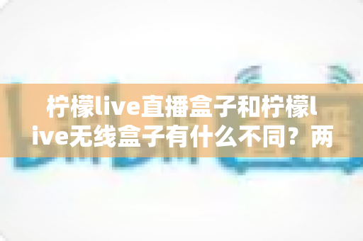 柠檬live直播盒子和柠檬live无线盒子有什么不同？两款设备核心区别全面解析与选购指南