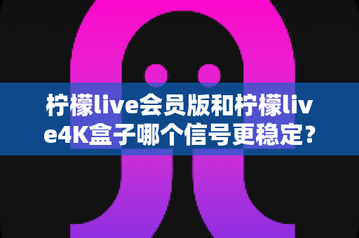柠檬live会员版和柠檬live4K盒子哪个信号更稳定?深度对比解析与选购全攻略 柠檬live会员版和柠檬live4K盒子哪个信号更稳定?深度对比解析与选购全攻略