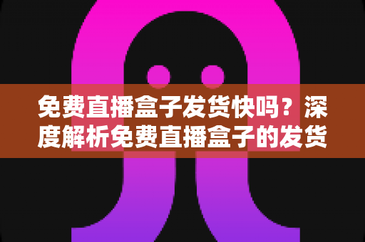 免费直播盒子发货快吗?深度解析免费直播盒子的发货速度、申请流程与避坑全指南 免费直播盒子发货快吗?深度解析免费直播盒子的发货速度、申请流程与避坑全指南