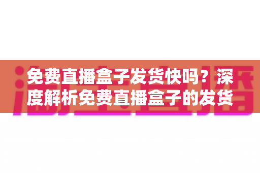 免费直播盒子发货快吗？深度解析免费直播盒子的发货速度、申请流程与避坑全指南