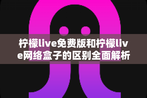 柠檬live免费版和柠檬live网络盒子的区别全面解析：哪个更适合你？