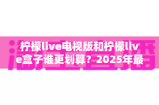 柠檬live电视版和柠檬live盒子谁更划算?2025年最新性价比深度对比与选购避坑指南 柠檬live电视版和柠檬live盒子谁更划算?2025年最新性价比深度对比与选购避坑指南