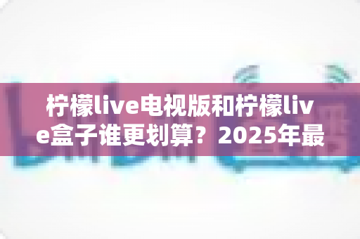 柠檬live电视版和柠檬live盒子谁更划算?2025年最新性价比深度对比与选购避坑指南 柠檬live电视版和柠檬live盒子谁更划算?2025年最新性价比深度对比与选购避坑指南