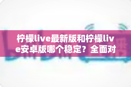 柠檬live最新版和柠檬live安卓版哪个稳定？全面对比分析与选购指南